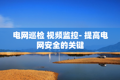 電網(wǎng)巡檢 視頻監(jiān)控- 提高電網(wǎng)安全的關(guān)鍵