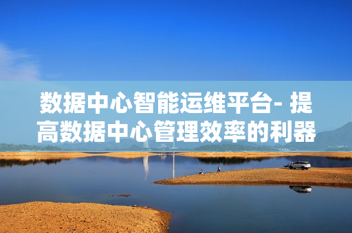 數(shù)據(jù)中心智能運維平臺- 提高數(shù)據(jù)中心管理效率的利器