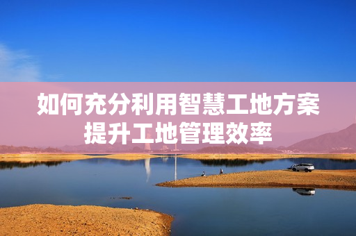 如何充分利用智慧工地方案提升工地管理效率