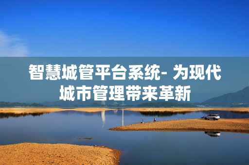 智慧城管平臺(tái)系統(tǒng)- 為現(xiàn)代城市管理帶來革新