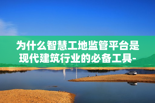 為什么智慧工地監(jiān)管平臺是現(xiàn)代建筑行業(yè)的必備工具-