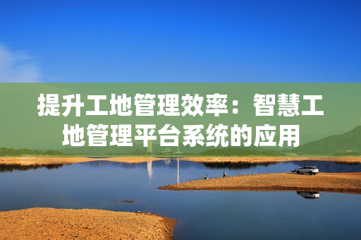 提升工地管理效率：智慧工地管理平臺(tái)系統(tǒng)的應(yīng)用