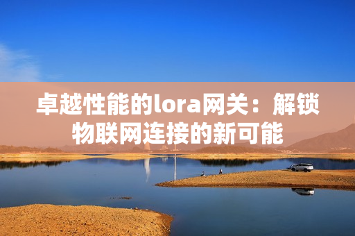 卓越性能的lora网关：解锁物联网连接的新可能