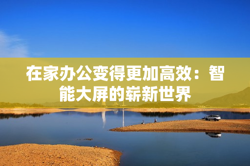 在家辦公變得更加高效：智能大屏的嶄新世界