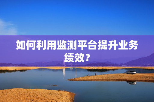 如何利用監(jiān)測(cè)平臺(tái)提升業(yè)務(wù)績(jī)效？