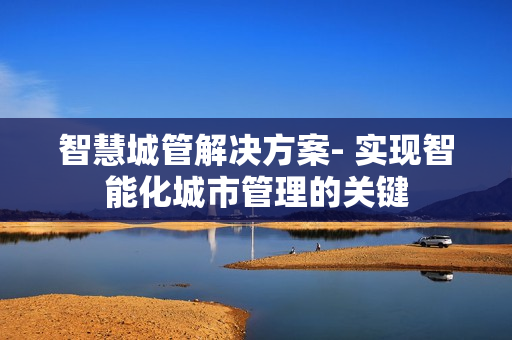 智慧城管解決方案- 實現(xiàn)智能化城市管理的關(guān)鍵