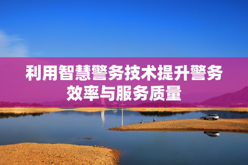 利用智慧警務(wù)技術(shù)提升警務(wù)效率與服務(wù)質(zhì)量