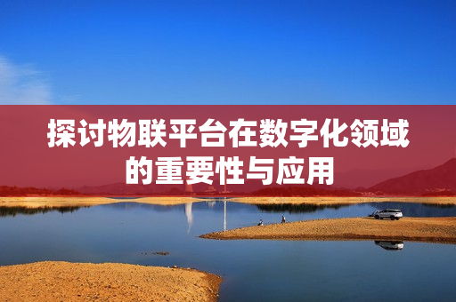 探討物聯(lián)平臺在數(shù)字化領(lǐng)域的重要性與應(yīng)用