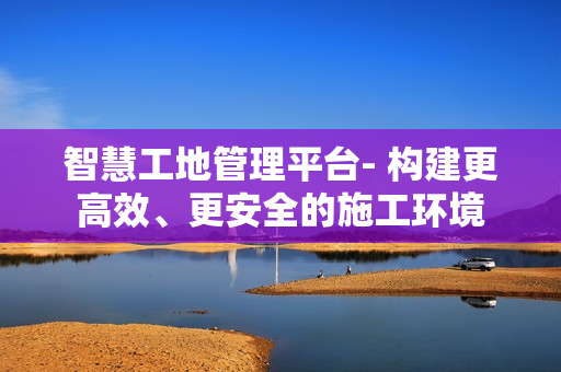 智慧工地管理平臺- 構(gòu)建更高效、更安全的施工環(huán)境