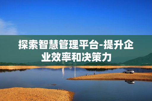 探索智慧管理平臺-提升企業(yè)效率和決策力