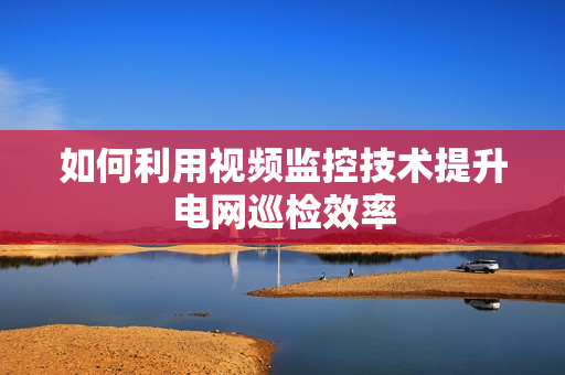 如何利用視頻監(jiān)控技術(shù)提升電網(wǎng)巡檢效率
