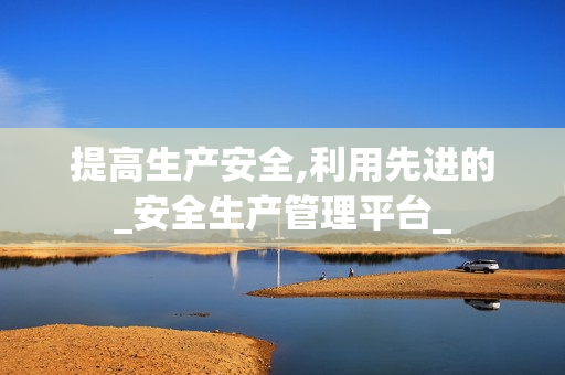 提高生產(chǎn)安全,利用先進(jìn)的_安全生產(chǎn)管理平臺_