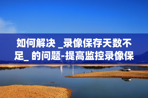 如何解決 _錄像保存天數(shù)不足_ 的問題-提高監(jiān)控錄像保存天數(shù)的有效方法