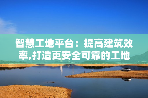 智慧工地平臺：提高建筑效率,打造更安全可靠的工地環(huán)境