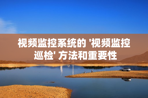 視頻監(jiān)控系統(tǒng)的 '視頻監(jiān)控 巡檢' 方法和重要性