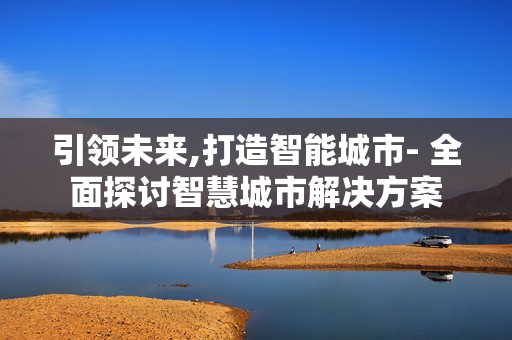 引領(lǐng)未來,打造智能城市- 全面探討智慧城市解決方案