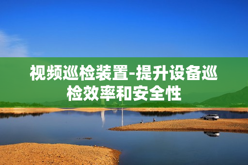 視頻巡檢裝置-提升設(shè)備巡檢效率和安全性