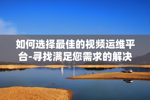 如何選擇最佳的視頻運維平臺-尋找滿足您需求的解決方案