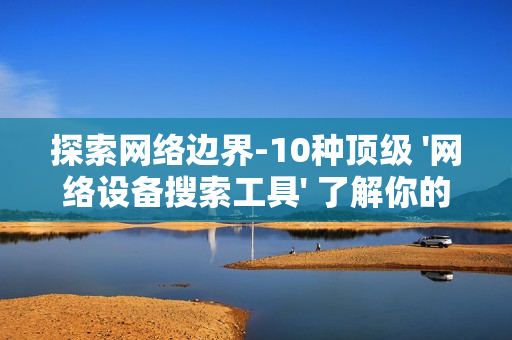 探索網(wǎng)絡(luò)邊界-10種頂級 '網(wǎng)絡(luò)設(shè)備搜索工具' 了解你的數(shù)字領(lǐng)地