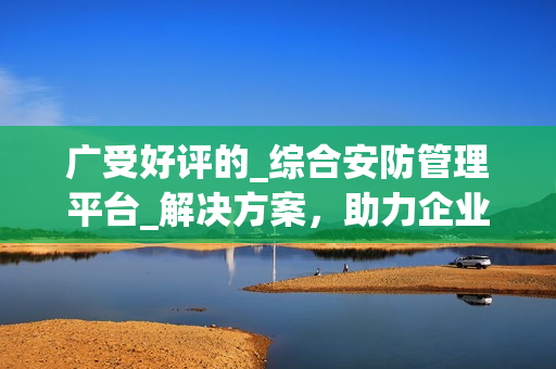 廣受好評(píng)的_綜合安防管理平臺(tái)_解決方案，助力企業(yè)保護(hù)資產(chǎn)與人員安全