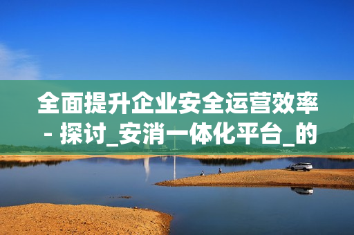 全面提升企業(yè)安全運(yùn)營效率 - 探討_安消一體化平臺_的優(yōu)勢