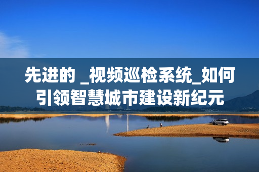 先進的 _視頻巡檢系統(tǒng)_如何引領智慧城市建設新紀元