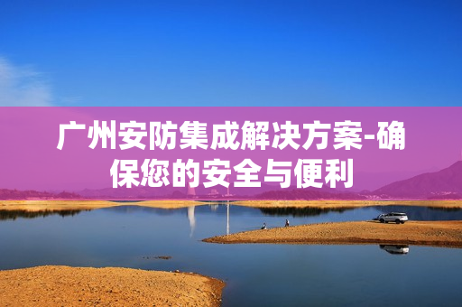 廣州安防集成解決方案-確保您的安全與便利