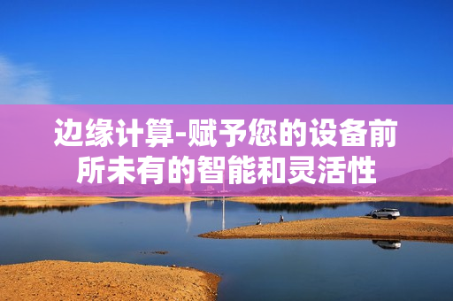 邊緣計算-賦予您的設(shè)備前所未有的智能和靈活性
