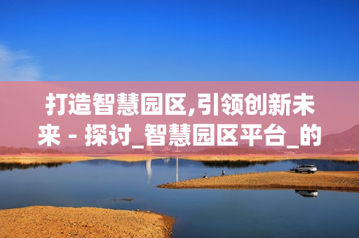 打造智慧園區(qū),引領(lǐng)創(chuàng)新未來 - 探討_智慧園區(qū)平臺_的價值與應(yīng)用