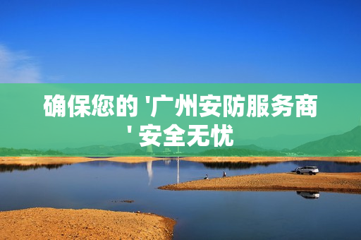 確保您的 '廣州安防服務(wù)商' 安全無憂