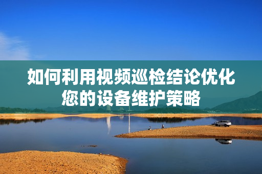 如何利用視頻巡檢結(jié)論優(yōu)化您的設(shè)備維護(hù)策略