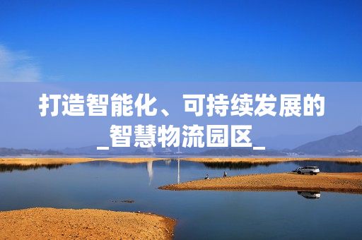 打造智能化、可持續(xù)發(fā)展的_智慧物流園區(qū)_
