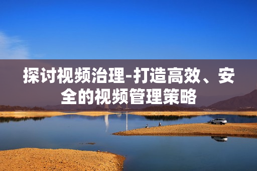 探讨视频治理-打造高效、安全的视频管理策略