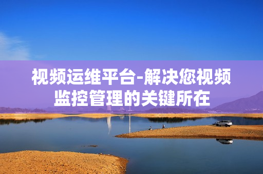 視頻運(yùn)維平臺-解決您視頻監(jiān)控管理的關(guān)鍵所在