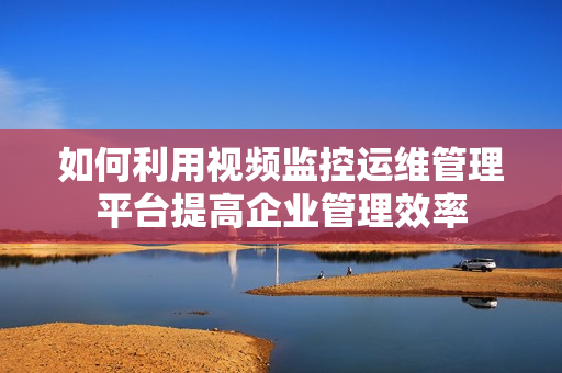如何利用視頻監(jiān)控運(yùn)維管理平臺(tái)提高企業(yè)管理效率