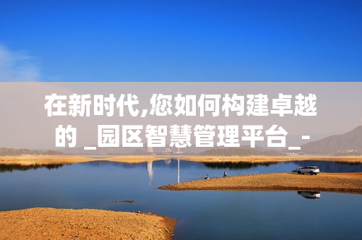 在新時代,您如何構建卓越的 _園區(qū)智慧管理平臺_-