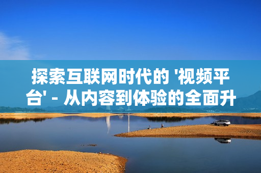 探索互聯(lián)網(wǎng)時代的 '視頻平臺' - 從內(nèi)容到體驗的全面升級