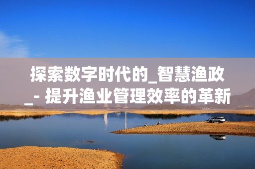 探索數(shù)字時(shí)代的_智慧漁政_- 提升漁業(yè)管理效率的革新之路