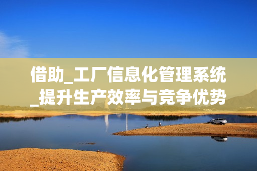借助_工廠信息化管理系統(tǒng)_提升生產(chǎn)效率與競爭優(yōu)勢