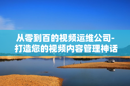 從零到百的視頻運(yùn)維公司- 打造您的視頻內(nèi)容管理神話