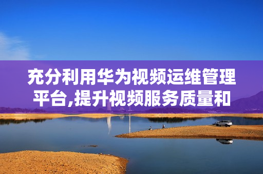 充分利用華為視頻運維管理平臺,提升視頻服務(wù)質(zhì)量和效率