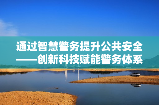 通過(guò)智慧警務(wù)提升公共安全——?jiǎng)?chuàng)新科技賦能警務(wù)體系變革