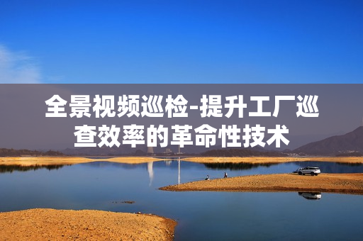 全景視頻巡檢-提升工廠巡查效率的革命性技術