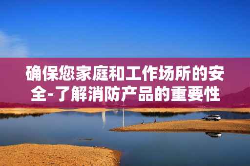 確保您家庭和工作場所的安全-了解消防產(chǎn)品的重要性