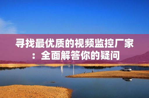 尋找最優(yōu)質(zhì)的視頻監(jiān)控廠家：全面解答你的疑問