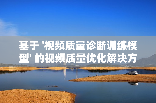 基于 '視頻質(zhì)量診斷訓(xùn)練模型' 的視頻質(zhì)量?jī)?yōu)化解決方案