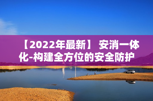 【2022年最新】 安消一體化-構(gòu)建全方位的安全防護(hù)體系
