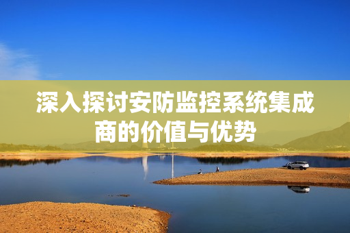 深入探討安防監(jiān)控系統(tǒng)集成商的價值與優(yōu)勢