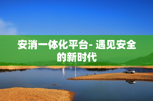 安消一體化平臺(tái)- 遇見(jiàn)安全的新時(shí)代