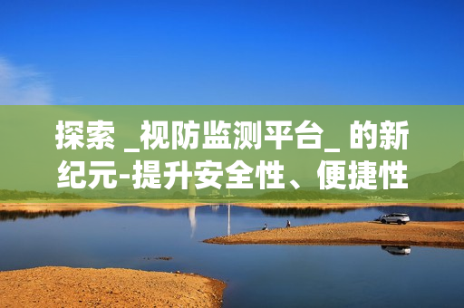 探索 _視防監(jiān)測(cè)平臺(tái)_ 的新紀(jì)元-提升安全性、便捷性與效率性
